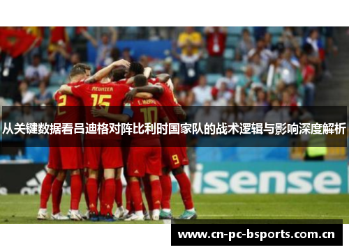 从关键数据看吕迪格对阵比利时国家队的战术逻辑与影响深度解析